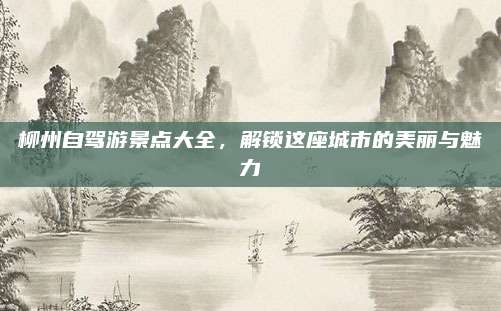柳州自驾游景点大全,解锁这座城市的美丽与魅力