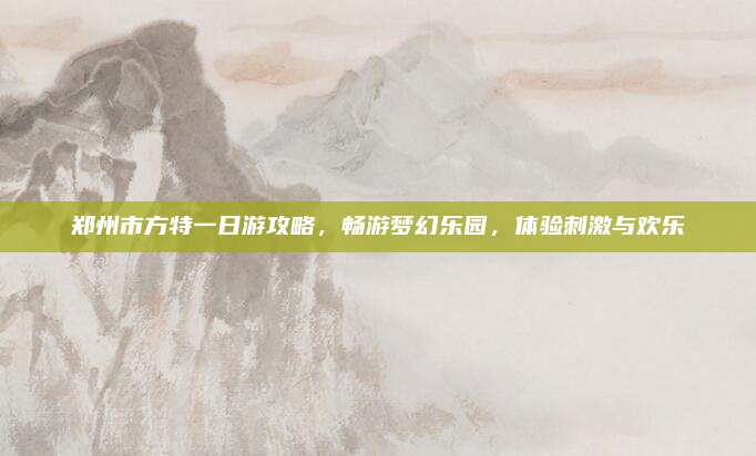 郑州市方特一日游攻略，畅游梦幻乐园，体验刺激与欢乐