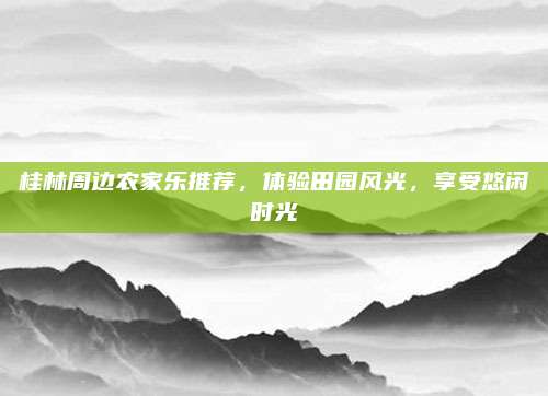 桂林周边农家乐推荐，体验田园风光，享受悠闲时光