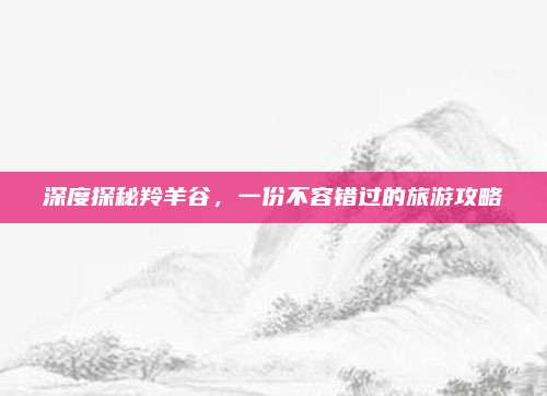深度探秘羚羊谷，一份不容错过的旅游攻略