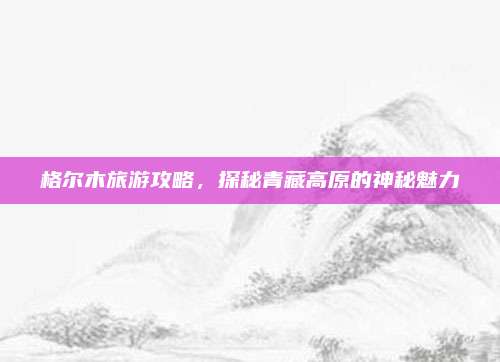 格尔木旅游攻略，探秘青藏高原的神秘魅力