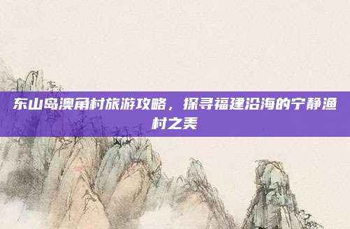 东山岛澳角村旅游攻略,探寻福建沿海的宁静渔村之美