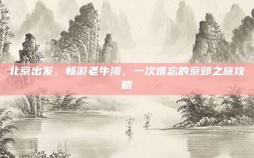 北京出发,畅游老牛湾,一次难忘的京郊之旅攻略