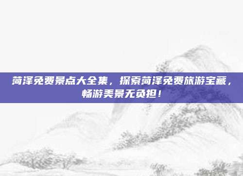 菏泽免费景点大全集，探索菏泽免费旅游宝藏，畅游美景无负担！