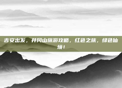 吉安出发，井冈山旅游攻略，红色之旅，绿色仙境！