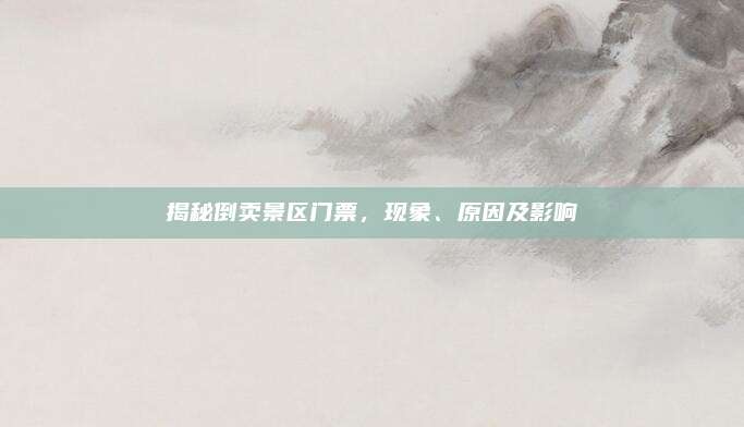 揭秘倒卖景区门票,现象、原因及影响