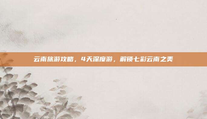 云南旅游攻略，4天深度游，解锁七彩云南之美