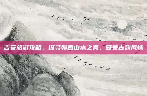 吉安旅游攻略，探寻赣西山水之美，感受古韵风情