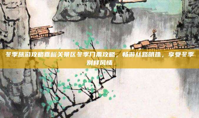 冬季旅游攻略嘉峪关景区冬季门票攻略，畅游丝路明珠，享受冬季别样风情