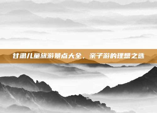 甘肃儿童旅游景点大全，亲子游的理想之选