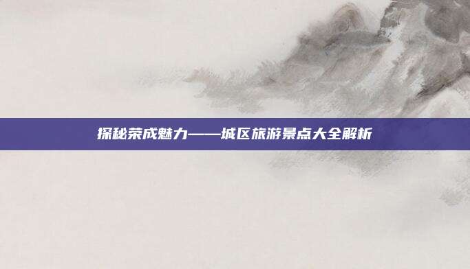 探秘荣成魅力——城区旅游景点大全解析
