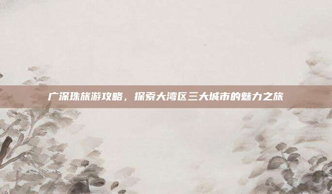 广深珠旅游攻略，探索大湾区三大城市的魅力之旅