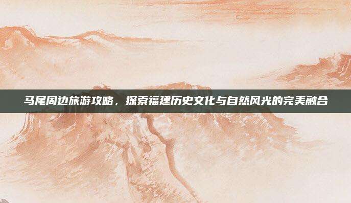 马尾周边旅游攻略，探索福建历史文化与自然风光的完美融合
