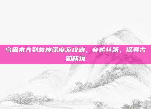 乌鲁木齐到敦煌深度游攻略，穿越丝路，探寻古韵新境