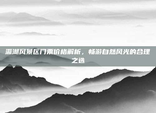 瀛湖风景区门票价格解析，畅游自然风光的合理之选