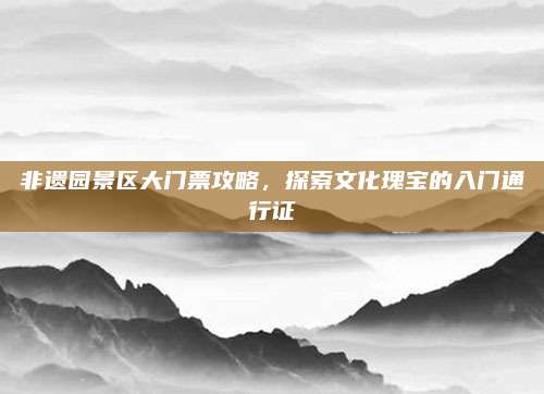 非遗园景区大门票攻略，探索文化瑰宝的入门通行证