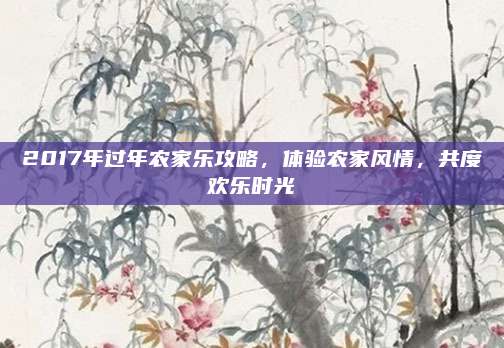 2017年过年农家乐攻略，体验农家风情，共度欢乐时光