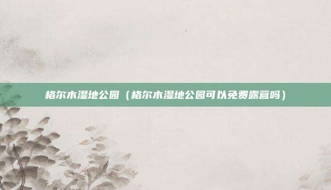 格尔木湿地公园(格尔木湿地公园可以免费露营吗)