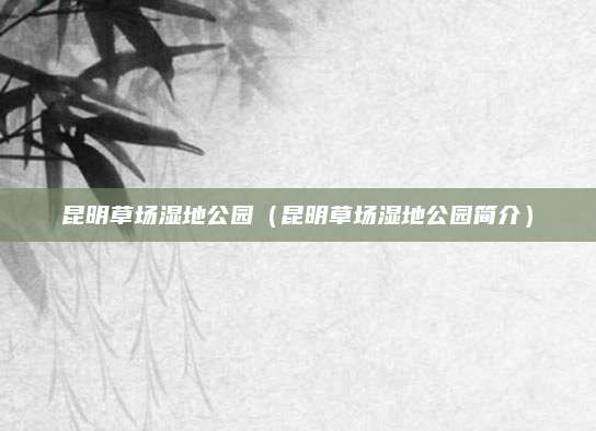 昆明草场湿地公园（昆明草场湿地公园简介）