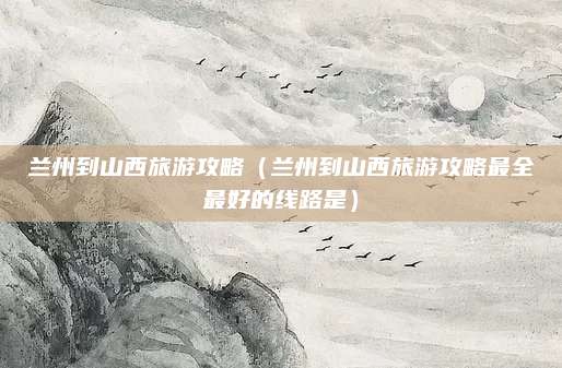 兰州到山西旅游攻略（兰州到山西旅游攻略最全最好的线路是）