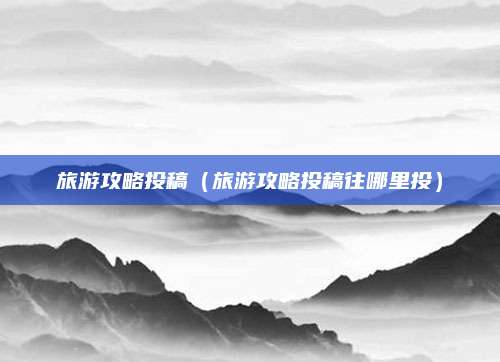 旅游攻略投稿（旅游攻略投稿往哪里投）