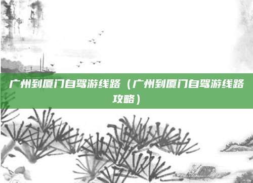 广州到厦门自驾游线路(广州到厦门自驾游线路攻略)
