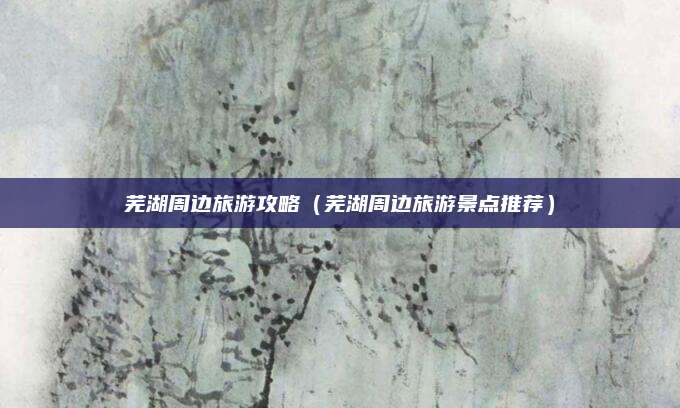 芜湖周边旅游攻略(芜湖周边旅游景点推荐)