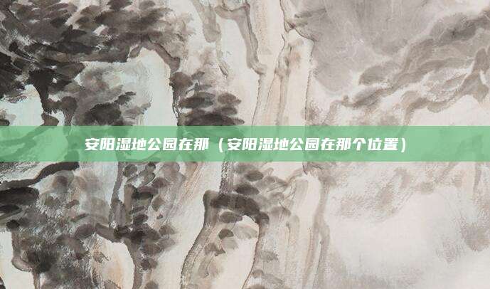 安阳湿地公园在那（安阳湿地公园在那个位置）