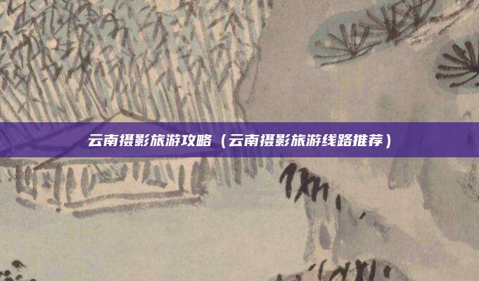云南摄影旅游攻略（云南摄影旅游线路推荐）