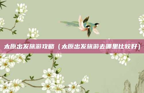 太原出发旅游攻略(太原出发旅游去哪里比较好)