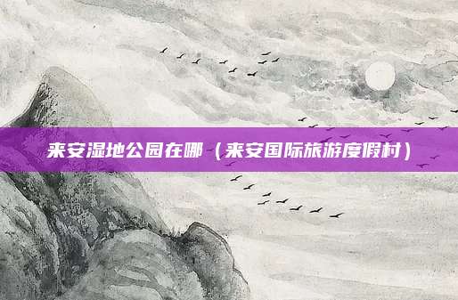 来安湿地公园在哪（来安国际旅游度假村）