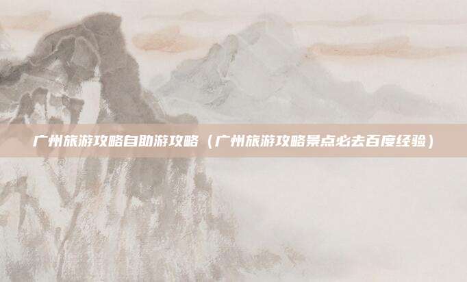 广州旅游攻略自助游攻略(广州旅游攻略景点必去百度经验)