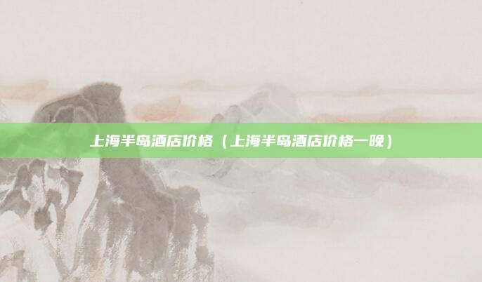 上海半岛酒店价格（上海半岛酒店价格一晚）