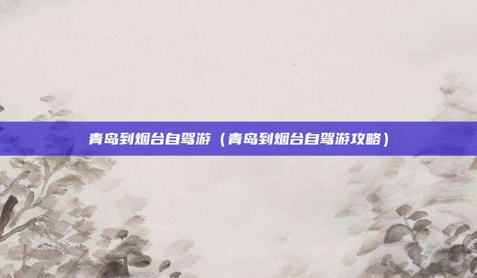 青岛到烟台自驾游（青岛到烟台自驾游攻略）
