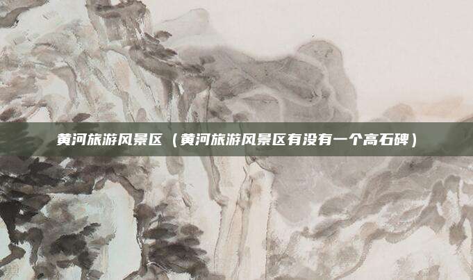 黄河旅游风景区（黄河旅游风景区有没有一个高石碑）