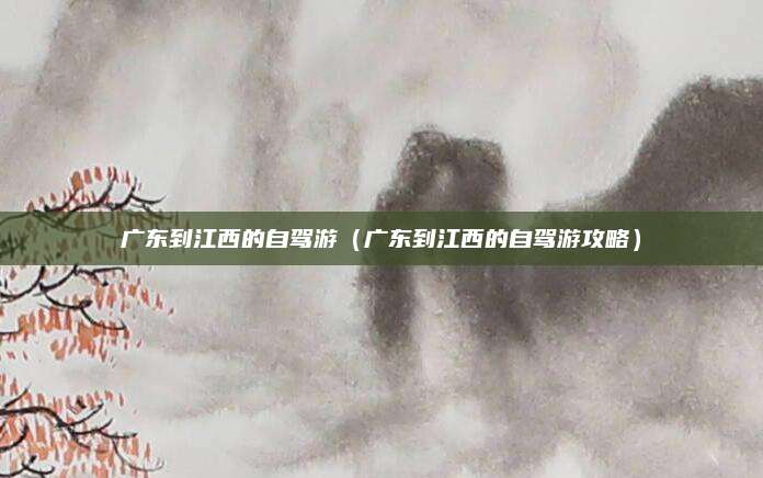 广东到江西的自驾游（广东到江西的自驾游攻略）