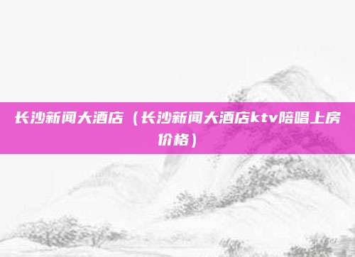 长沙新闻大酒店（长沙新闻大酒店ktv陪唱上房价格）