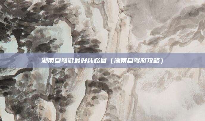 湖南自驾游最好线路图(湖南自驾游攻略)