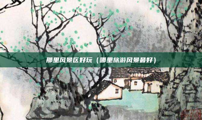 那里风景区好玩(哪里旅游风景最好)