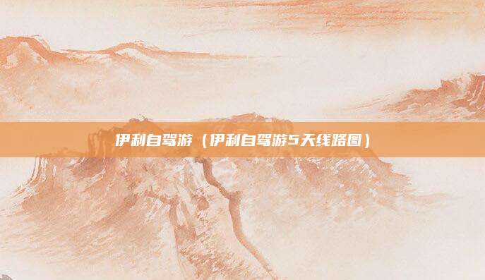 伊利自驾游(伊利自驾游5天线路图)