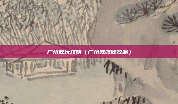 广州吃玩攻略(广州吃吃吃攻略)