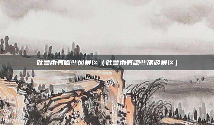 吐鲁番有哪些风景区(吐鲁番有哪些旅游景区)