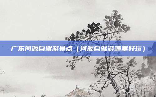 广东河源自驾游景点（河源自驾游哪里好玩）