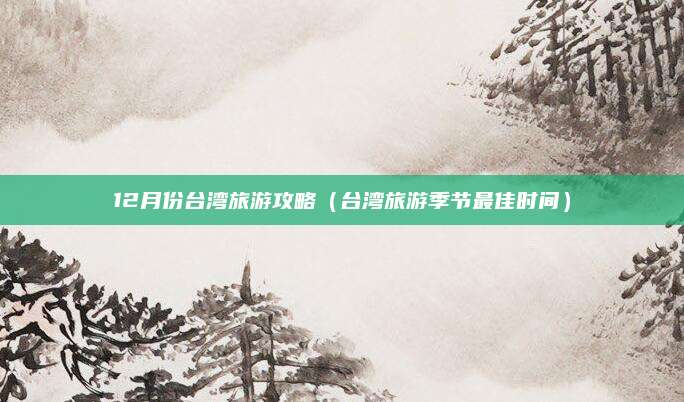 12月份台湾旅游攻略(台湾旅游季节最佳时间)