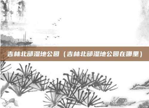 吉林北部湿地公园（吉林北部湿地公园在哪里）