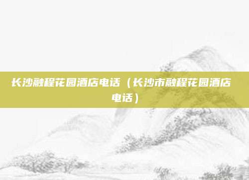 长沙融程花园酒店电话（长沙市融程花园酒店 电话）