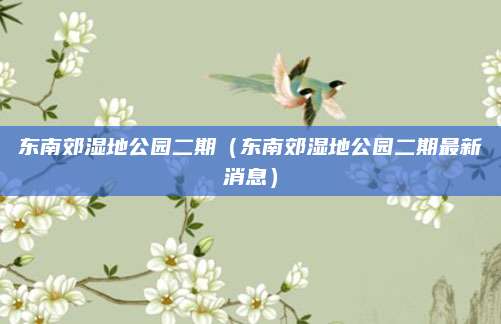 东南郊湿地公园二期（东南郊湿地公园二期最新消息）