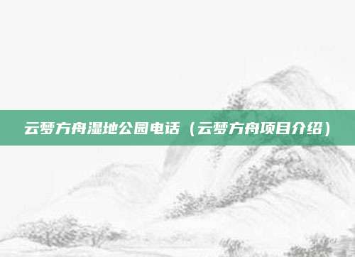云梦方舟湿地公园电话(云梦方舟项目介绍)