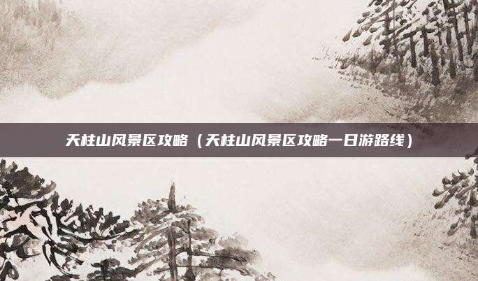 天柱山风景区攻略（天柱山风景区攻略一日游路线）