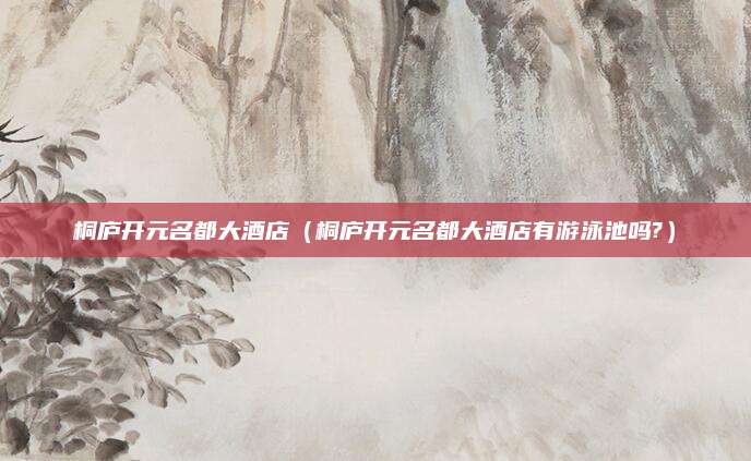 桐庐开元名都大酒店(桐庐开元名都大酒店有游泳池吗?)